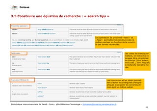 Embase
25
Bibliothèque interuniversitaire de Santé – Paris – pôle Médecine-Odontologie – formation@biusante.parisdescartes.fr
3.5 Construire une équation de recherche : « search tips »
Les opérateurs de proximité « Next » et
« Near » permettent de construire des re-
quêtes précises, en fonction de la proximi-
té des termes recherchés.
Les troncatures et les jokers permet-
tent d’éviter les ambiguités orthogra-
phiques et de gérer les variantes de
mots aynt un même radical.
Les codes de champs per-
mettent, en recherche en
langage libre, de préciser
les champs (titre, auteur,
mots-clés…) dans lesquels
la recherche doit être me-
née.
 