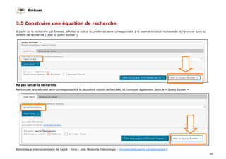 Embase
26
Bibliothèque interuniversitaire de Santé – Paris – pôle Médecine-Odontologie – formation@biusante.parisdescartes.fr
3.5 Construire une équation de recherche
A partir de la recherche par Emtree, afficher la notice du preferred term correspondant à la première notion recherchée et l’envoyer dans la
fenêtre de recherche ("Add to query builder").
Ne pas lancer la recherche.
Rechercher le preferred term correspondant à la deuxième notion recherchée, et l’envoyer également dans le « Query builder » :
 