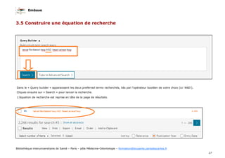 Embase
27
Bibliothèque interuniversitaire de Santé – Paris – pôle Médecine-Odontologie – formation@biusante.parisdescartes.fr
3.5 Construire une équation de recherche
Dans le « Query builder » apparaissent les deux preferred terms recherchés, liés par l’opérateur booléen de votre choix (ici ‘AND’).
Cliquez ensuite sur « Search » pour lancer la recherche.
L’équation de recherche est reprise en tête de la page de résultats.
 