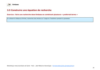 Embase
28
Bibliothèque interuniversitaire de Santé – Paris – pôle Médecine-Odontologie – formation@biusante.parisdescartes.fr
3.5 Construire une équation de recherche
Exercice : faire une recherche dans Embase en combinant plusieurs « preferred terms »
En utilisant le thésaurus Emtree, recherchez des articles sur l’usage du Tardyferon pendant la grossesse.
 
