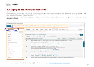 Embase
29
Bibliothèque interuniversitaire de Santé – Paris – pôle Médecine-Odontologie – formation@biusante.parisdescartes.fr
3.6 Appliquer des filtres à sa recherche
Certaines notions, comme l’âge ou le sexe du patient, ne peuvent être traduites par un preferred term d’Emtree ou par un qualificatif. Il faut
alors appliquer un filtre aux résultats obtenus.
Les filtres apparaissent à gauche de la page de résultats, une fois lancée la recherche. Certains filtres sont également accessibles en haut de
la page de résultats.
 