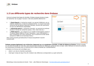 Embase
3
Bibliothèque interuniversitaire de Santé – Paris – pôle Médecine-Odontologie – formation@biusante.parisdescartes.fr
1.2 Les différents types de recherche dans Embase
Comme la plupart des bases de données, Embase propose plusieurs types
de recherche. Sur la page d’ accueil, il est ainsi possible sélectionner :
• « Quick Search » (recherche simple), qui permet d’effectuer une re-
cherche rapidement, à l’aide de quelques termes. Le risque d’une telle
recherche est de générer beaucoup résultats, souvent peu pertinents,
en tout cas difficilement exploitables.
• « Advanced search » (recherche avancée), qui permet de combiner
plusieurs champs de recherche (auteur, titre, mots-clés etc.)
• « PICO search », qui s’appuie sur le modèle d’interrogation propre à
l’Evidence Based-Medicine (P pour Population, I pour Intervention, C
pour Comparison et O pour Outcome). Voir le tutoriel de la BIU Santé
consacré à l’EBM et à la Cochrane library :
http://www.biusante.parisdescartes.fr/ressources/pdf/ebm-tutoriel-
biusante.pdf)
Embase propose également une recherche s’appuyant sur un vocabulaire contrôlé, à l’aide du thésaurus Emtree. Emtree consiste
en une liste structurée de mots-clés, avec lesquels sont indexées les références contenues dans la base. Cette méthode de recherche présente
de nombreuses similitudes avec la recherche par le MeSH proposée par PubMed/Medline.
L’utilisation de Emtree est à privilégier pour :
• obtenir une liste de résultats exploitable.
• interroger la base de façon fine afin d’obtenir des références correspondant au sujet recherché.
 