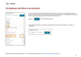 Embase
30
Bibliothèque interuniversitaire de Santé – Paris – pôle Médecine-Odontologie – formation@biusante.parisdescartes.fr
3.6 Appliquer des filtres à sa recherche
Pour faire apparaître les filtres disponibles, il est nécessaire de cliquer sur la catégorie désirée (ici,
« Age »). Choisir ensuite le ou les filtres pertinents en cochant la case correspondante. Le nombre de
références obtenues en appliquant le filtre est mentionné à droite.
Cliquer sur pour afficher les résultats.
Il est possible de déplier ou de replier tous les filtres en cliquant sur les boutons « expand » ou
« collapse » :
 