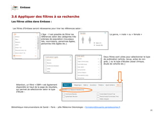 Embase
31
Bibliothèque interuniversitaire de Santé – Paris – pôle Médecine-Odontologie – formation@biusante.parisdescartes.fr
3.6 Appliquer des filtres à sa recherche
Les filtres utiles dans Embase :
Les filtres d’Embase seront nécessaires pour trier les références selon :
L’âge : il est possible de filtrer les
références selon des catégories très
précises de population (nouveaux
nés, nourrissons, personnes âgées,
personnes très âgées etc.)
Le genre, « male » ou « female »
Deux filtres sont utiles pour sélectionner le type
de publication (article, revue, actes de con-
grès..) ou le type d’études (essai clinique,
étude de cohorte etc.)
Attention, un filtre « EBM » est également
disponible en haut de la page de résultats,
qui permet de sélectionner selon le type
d’étude :
 