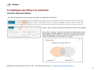 Embase
32
Bibliothèque interuniversitaire de Santé – Paris – pôle Médecine-Odontologie – formation@biusante.parisdescartes.fr
3.6 Appliquer des filtres à sa recherche
Les filtres utiles dans Embase :
Les filtres accessibles en haut de la page de résultats sont également intéressants :
Le filtre « date » permet par exemple de définir une tranche chronologique.
Enfin le filtre « Sources » permet de visualiser les résultats selon la base
de provenance, Embase, Medline ou les 2. Pour ne retenir que les docu-
ments référencés dans Embase par exemple, il suffit de cliquer sur l’en-
semble correspondant, puis de cliquer sur « Apply » :
 