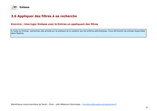 Embase
33
Bibliothèque interuniversitaire de Santé – Paris – pôle Médecine-Odontologie – formation@biusante.parisdescartes.fr
3.6 Appliquer des filtres à sa recherche
Exercice : interroger Embase avec le Emtree en appliquant des filtres
A l’aide du Emtree, recherchez des articles sur la pratique de la natation par les enfants asthmatiques. Vous éliminerez les articles disponibles
dans Medline.
 