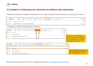 Embase
34
Bibliothèque interuniversitaire de Santé – Paris – pôle Médecine-Odontologie – formation@biusante.parisdescartes.fr
L’historique de recherche est constamment disponible en haut de la page de résultats. Il suffit de cliquer sur une recherche pour la relancer.
4.1 Accéder à l’historique de recherche et combiner des recherches
Cocher dans l’historique les re-
cherches que vous souhaitez asso-
cier, puis cliquer sur « Combine ».
Il est possible de choisir l’opéra-
teur booléen « And » ou « Or ».
Il est également possible de combiner plusieurs recherches
Dans l’exemple ci-contre, la re-
cherche #6 est ainsi la combinai-
son des recherches #3 et #5.
 