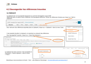 Embase
35
Bibliothèque interuniversitaire de Santé – Paris – pôle Médecine-Odontologie – formation@biusante.parisdescartes.fr
4.2 Sauvegarder les références trouvées
Le clipboard
Le clipboard est une sauvegarde temporaire qui permet d’enregistrer jusqu’à 500
références dans un panier avant d’effectuer une sauvegarde définitive. Cocher les références choisies puis cliquer sur "Add to
clipboard".
Pour retrouver des références exportées dans le clipboard, cliquer sur « Clipboard » dans le menu Tools
Il est possible de gérer le clipboard, en exportant ou enlevant des références.
Pour sauvegarder le panier, cliquer sur « Save this clipboard ».
Le clipboard est alors archivé. Il est accessible en
choisissant « Saved clipboard » dans le menu
« Tools »
 
