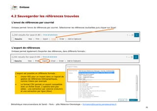 Embase
36
Bibliothèque interuniversitaire de Santé – Paris – pôle Médecine-Odontologie – formation@biusante.parisdescartes.fr
4.2 Sauvegarder les références trouvées
L’envoi de références par courriel
Embase permet l’envoi de références par courriel. Sélectionner les références souhaitées puis cliquer sur Email
L’export de références
Embase permet également d’exporter des références, dans différents formats :
L’export est possible en différents formats :
• choisir RIS pour un import dans un logiciel de
gestion de références bibliographiques,
comme Zotero par exemple
• Le format CSV permet un export compatible
avec un fichier Excel. 2 options sont pos-
sibles : une extraction par colonne (Column)
et une extraction par ligne (Row)
 