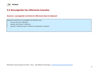 Embase
37
Bibliothèque interuniversitaire de Santé – Paris – pôle Médecine-Odontologie – formation@biusante.parisdescartes.fr
4.2 Sauvegarder les références trouvées
Relancez la recherche sur la myopathie de Duchenne, puis :
• Envoyez par mail 5 références
• exportez dans Zotero 5 références
• exportez 5 références dans le Clipboard. Sauvegardez le clipboard
Exercice : sauvegarder une liste de références dans le clipboard
 