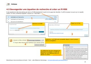Embase
39
Bibliothèque interuniversitaire de Santé – Paris – pôle Médecine-Odontologie – formation@biusante.parisdescartes.fr
Il est possible de créer des alertes par mail ou fil RSS directement à partir de la page des résultats. Il suffit de passer la souris sur la requête
chosie. Un menu contextuel apparaît. Cliquez sur « RSS feed »
4.3 Sauvegarder une équation de recherche et créer un fil RSS
Nommer le fil RSS Cliquer sur le lien
1
2
3
4
S’abonner. Le fil RSS sera accessible depuis la barre person-
nelle du navigateur.
Les références les plus récentes ap-
paraissent en premier. Il suffit de
cliquer sur une référence pour en
afficher la notice.
 