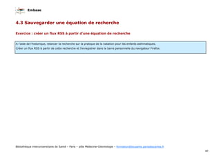 Embase
40
Bibliothèque interuniversitaire de Santé – Paris – pôle Médecine-Odontologie – formation@biusante.parisdescartes.fr
Exercice : créer un flux RSS à partir d’une équation de recherche
A l’aide de l’historique, relancer la recherche sur la pratique de la natation pour les enfants asthmatiques.
Créer un flux RSS à partir de cette recherche et l’enregistrer dans la barre personnelle du navigateur Firefox.
4.3 Sauvegarder une équation de recherche
 