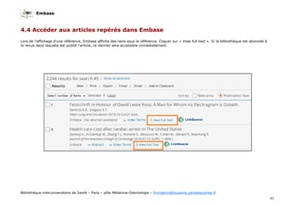 Embase
41
Bibliothèque interuniversitaire de Santé – Paris – pôle Médecine-Odontologie – formation@biusante.parisdescartes.fr
4.4 Accéder aux articles repérés dans Embase
Lors de l’affichage d’une référence, Embase affiche des liens sous la référence. Cliquer sur « View full text ». Si la bibliothèque est abonnée à
la revue dans laquelle est publié l’article, ce dernier sera accessible immédiatement.
 