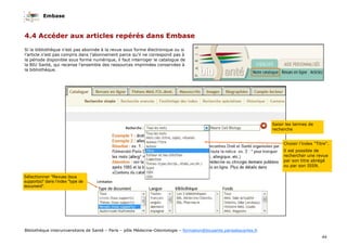 Embase
44
Bibliothèque interuniversitaire de Santé – Paris – pôle Médecine-Odontologie – formation@biusante.parisdescartes.fr
4.4 Accéder aux articles repérés dans Embase
Si la bibliothèque n’est pas abonnée à la revue sous forme électronique ou si
l’article n’est pas compris dans l’abonnement parce qu’il ne correspond pas à
la période disponible sous forme numérique, il faut interroger le catalogue de
la BIU Santé, qui recense l’ensemble des ressources imprimées conservées à
la bibliothèque.
Sélectionner "Revues (tous
support(s)" dans l’index "type de
document".
Saisir les termes de
recherche
Choisir l’index "Titre".
Il est possible de
rechercher une revue
par son titre abrégé
ou par son ISSN.
 