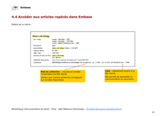 Embase
45
Bibliothèque interuniversitaire de Santé – Paris – pôle Médecine-Odontologie – formation@biusante.parisdescartes.fr
4.4 Accéder aux articles repérés dans Embase
Détails de la notice :
Etat de collection : volumes et années
conservées à la BIU Santé.
Vérifier que l’article recherché correspond
aux années disponibles.
Cote : classement propre à la
BIU Santé.
Elle permet de demander la
communication du document.
 