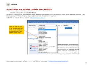 Embase
46
Bibliothèque interuniversitaire de Santé – Paris – pôle Médecine-Odontologie – formation@biusante.parisdescartes.fr
4.4 Accéder aux articles repérés dans Embase
- Localiser la revue dans une autre bibliothèque
Le catalogue collectif SUDOC permet d'effectuer des recherches bibliographiques sur les collections (livres, revues, thèses et mémoires…) des
bibliothèques universitaires françaises et autres établissements d'enseignement supérieur.
Le SUDOC est en accès libre sur Internet : http://www.sudoc.abes.fr/.
Saisir les mots du titre.
Il est possible de recher-
cher une revue par son
titre complet, son titre
abrégé ou son ISSN.
 