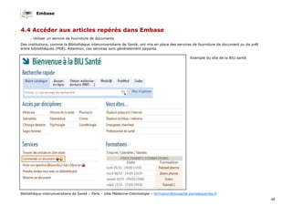 Embase
48
Bibliothèque interuniversitaire de Santé – Paris – pôle Médecine-Odontologie – formation@biusante.parisdescartes.fr
- Utiliser un service de fourniture de documents
Des institutions, comme la Bibliothèque interuniversitaire de Santé, ont mis en place des services de fourniture de document ou de prêt
entre bibliothèques (PEB). Attention, ces services sont généralement payants.
Exemple du site de la BIU santé.
4.4 Accéder aux articles repérés dans Embase
 