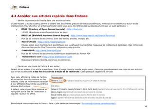 Embase
49
Bibliothèque interuniversitaire de Santé – Paris – pôle Médecine-Odontologie – formation@biusante.parisdescartes.fr
- Demander une copie de l’article à son auteur
Quand on est auteur d’un article scientifique, il est d’usage, dans le monde anglo-saxon, d’envoyer gracieusement une copie de son article à
qui en fait la demande à des fins exclusives d’étude et de recherche. Cette pratique s’appelle le fair use.
Pour cela, afficher la notice de l’article
et rechercher les informations sur les
auteurs. Dans les informations relatives
à leur affiliation figure très souvent leur
adresse électronique
A défaut, celle-ci peut être obtenue en
naviguant sur le site de l’institution à
laquelle l’auteur est affilié.
- Vérifier la présence de l’article dans une archive ouverte.
L'Open Access ("accès ouvert") permet d'obtenir des documents gratuits de niveau académique, même si on ne bénéficie d'aucun accès
institutionnel. Pour chercher un article particulier (dont vous avez les références) ou des documents sur un sujet particulier :
• DOAJ (Directory of Open Access Journals) : http://doaj.org/
10.000 périodiques scientifiques de tous les pays.
• BASE Lab (Bielefeld Academic Search Engine) : http://www.base-search.net/Search/Advanced
Plus de 60 millions de documents, dont des thèses, articles, images, etc.
• ResearchGate : http://www.researchgate.net
Réseau social pour chercheurs et scientifiques qui y partagent leurs articles (beaucoup de médecins et dentistes). Des millions de
documents en accès libre. Inscription obligatoire mais gratuite.
• FreeFullPDF: http://www.freefullpdf.com
Plus de 80 millions de documents académiques accessibles au format PDF
• Thefreelibrary.com : http://www.thefreelibrary.com
Beaucoup d’articles récents, dans tous les domaines.
4.4 Accéder aux articles repérés dans Embase
 