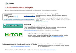 Embase
7
Bibliothèque interuniversitaire de Santé – Paris – pôle Médecine-Odontologie – formation@biusante.parisdescartes.fr
2.2 Trouver des termes en anglais
Le Grand Dictionnaire Terminologique (GDT)
Dictionnaire multilingue développé par l’Office québécois de la langue
française.
Il permet de traduire un terme anglais en français et inversement. Il est
riche de 3 millions de termes en français et en anglais. Son contenu médical
est bien fourni.
http://gdt.oqlf.gouv.qc.ca/
TermSciences
Portail terminologique développé par l’INIST-CNRS.
Il vise à fédérer les ressources terminologiques (lexiques, dictionnaires, thesaurus) produites
par des organismes publics de recherche et d’enseignement supérieur.
http://www.termsciences.fr/ Attention, cette ressource n’est plus mise à jour.
HeTOP (Health Terminology / Ontology Portal)
Permet de traduire un descripteur MeSH français en descripteur MeSH anglais, qu’il peut
s’avérer utile de transposer ensuite dans Emtree. http://www.hetop.eu/hetop/
Le Dictionnaire médical de l’Académie de Médecine
Il donne la définition précise ainsi que la version anglaise de près de
60 000 termes médicaux.http://dictionnaire.academie-medecine.fr/
Plusieurs sites accessibles librement en ligne permettent de trouver des termes et concepts médicaux en anglais :
 