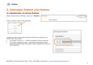 Embase
8
Bibliothèque interuniversitaire de Santé – Paris – pôle Médecine-Odontologie – formation@biusante.parisdescartes.fr
3. Interroger Embase avec Emtree
3.1 Rechercher un terme Emtree
Depuis la page d’accueil d’Embase, cliquez sur « Browse »
Choisir « Emtree » dans le menu déroulant :
La page de recherche du Emtree permet de construire une équation de re-
cherche selon deux modes :
• par l’onglet « Find term » : il suffit de renseigner le terme rechercher
• Par l’onglet « Browses by facet », qui affichera l’arborescence hiérar-
chique des termes Emtree, dans lequel il faudra naviguer pour trouver le
terme recherché.
 
