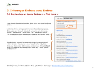 Embase
9
Bibliothèque interuniversitaire de Santé – Paris – pôle Médecine-Odontologie – formation@biusante.parisdescartes.fr
3. Interroger Embase avec Emtree
3.1 Rechercher un terme Emtree : « Find term »
Tapez dans la fenêtre de recherche le terme voulu, puis cliquez sur « Find
term ».
Les termes Emtree correspondant à la recherche sont alors proposés .
On constate dans l’exemple ci-contre la synonymie dans Emtree des
termes « heart arrest », « arrest, heart » et « heart arrest, induced ».
Ces notions seront toutes balayées par le preferred term « heart arrest ».
Sont également proposés les termes spécifiques (ou narrower terms)
reliés à la notion « heart arrest », avec le preferred term à utiliser.
Ainsi, pour chercher des références sur la notion « out of hospital heart
arrest », le preferred term qui devra être utilisé sera « out of hospital
cardiac arrest ».
 