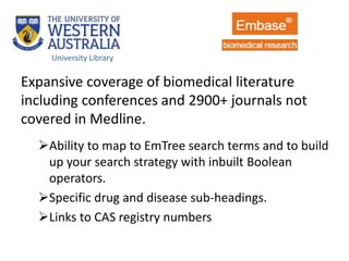 Expansive coverage of biomedical literature
including conferences and 2900+ journals not
covered in Medline.
Ability to map to EmTree search terms and to build
up your search strategy with inbuilt Boolean
operators.
Specific drug and disease sub-headings.
Links to CAS registry numbers
University Library
 