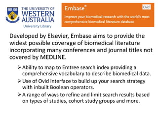 Developed by Elsevier, Embase aims to provide the
widest possible coverage of biomedical literature
incorporating many conferences and journal titles not
covered by MEDLINE.
Ability to map to Emtree search index providing a
comprehensive vocabulary to describe biomedical data.
Use of Ovid interface to build up your search strategy
with inbuilt Boolean operators.
A range of ways to refine and limit search results based
on types of studies, cohort study groups and more.
University Library
 