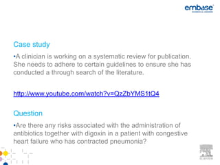 Case study
•A clinician is working on a systematic review for publication.
She needs to adhere to certain guidelines to ensure she has
conducted a through search of the literature.


http://www.youtube.com/watch?v=QzZbYMS1tQ4

Question
•Are there any risks associated with the administration of
antibiotics together with digoxin in a patient with congestive
heart failure who has contracted pneumonia?
 