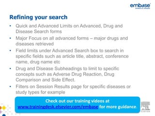 Refining your search
• Quick and Advanced Limits on Advanced, Drug and
  Disease Search forms
• Major Focus on all advanced forms – major drugs and
  diseases retrieved
• Field limits under Advanced Search box to search in
  specific fields such as article title, abstract, conference
  name, drug name etc
• Drug and Disease Subheadings to limit to specific
  concepts such as Adverse Drug Reaction, Drug
  Comparison and Side Effect.
• Filters on Session Results page for specific diseases or
  study types for example
                Check out our training videos at
    www.trainingdesk.elsevier.com/embase for more guidance.
 
