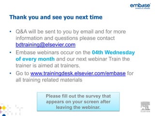 Thank you and see you next time

• Q&A will be sent to you by email and for more
  information and questions please contact
  bdtraining@elsevier.com
• Embase webinars occur on the 04th Wednesday
  of every month and our next webinar Train the
  trainer is aimed at trainers.
• Go to www.trainingdesk.elsevier.com/embase for
  all training related materials

             Please fill out the survey that
             appears on your screen after
                 leaving the webinar.
 