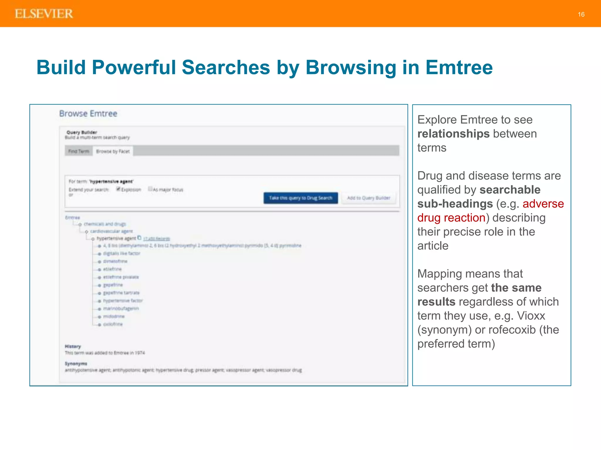 16
Build Powerful Searches by Browsing in Emtree
Explore Emtree to see
relationships between
terms
Drug and disease terms are
qualified by searchable
sub-headings (e.g. adverse
drug reaction) describing
their precise role in the
article
Mapping means that
searchers get the same
results regardless of which
term they use, e.g. Vioxx
(synonym) or rofecoxib (the
preferred term)
 