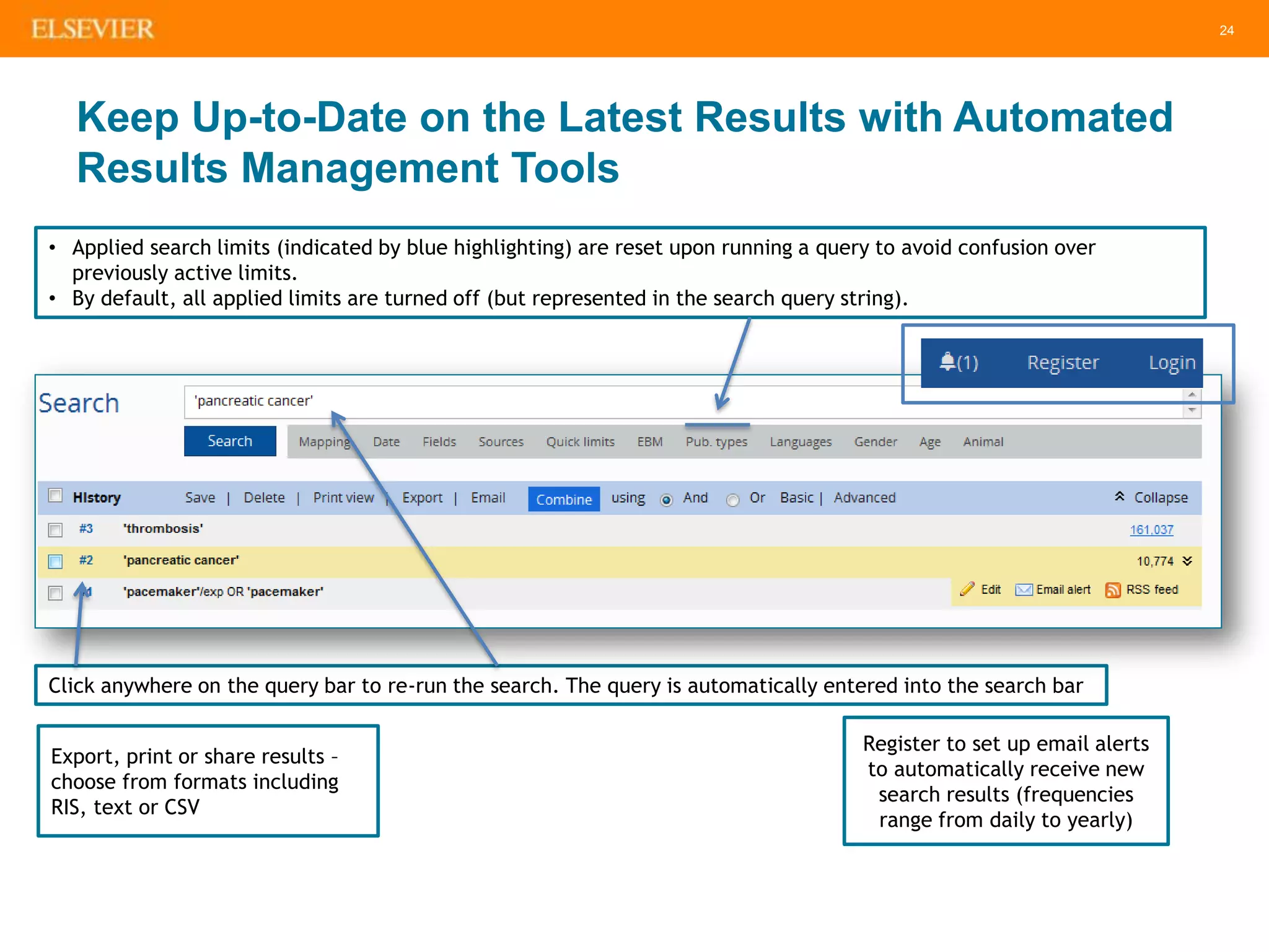 24
Keep Up-to-Date on the Latest Results with Automated
Results Management Tools
Click anywhere on the query bar to re-run the search. The query is automatically entered into the search bar
• Applied search limits (indicated by blue highlighting) are reset upon running a query to avoid confusion over
previously active limits.
• By default, all applied limits are turned off (but represented in the search query string).
Export, print or share results –
choose from formats including
RIS, text or CSV
Register to set up email alerts
to automatically receive new
search results (frequencies
range from daily to yearly)
 