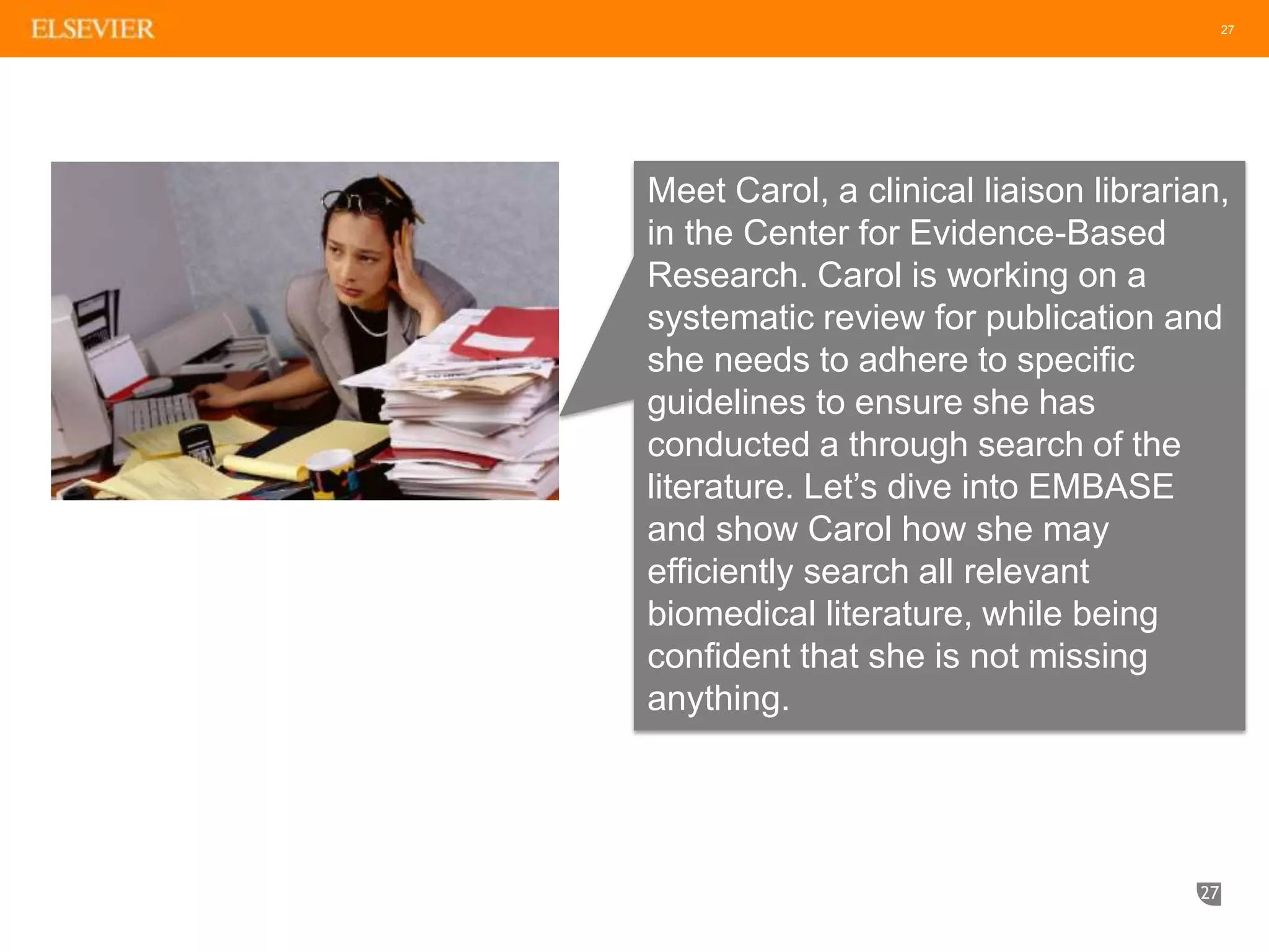 27
27
Meet Carol, a clinical liaison librarian,
in the Center for Evidence-Based
Research. Carol is working on a
systematic review for publication and
she needs to adhere to specific
guidelines to ensure she has
conducted a through search of the
literature. Let’s dive into EMBASE
and show Carol how she may
efficiently search all relevant
biomedical literature, while being
confident that she is not missing
anything.
 