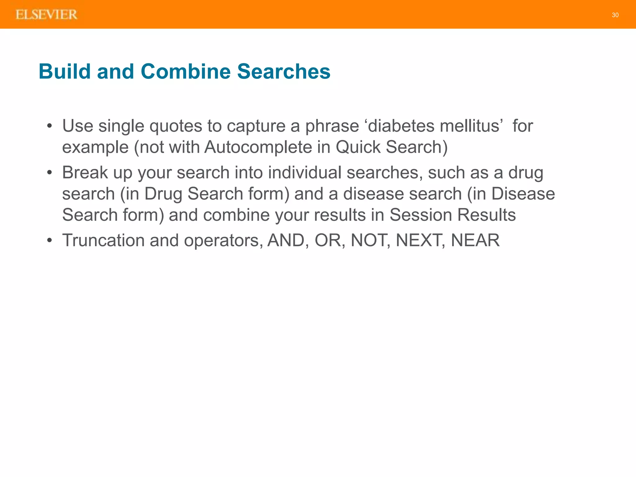 30
Build and Combine Searches
• Use single quotes to capture a phrase ‘diabetes mellitus’ for
example (not with Autocomplete in Quick Search)
• Break up your search into individual searches, such as a drug
search (in Drug Search form) and a disease search (in Disease
Search form) and combine your results in Session Results
• Truncation and operators, AND, OR, NOT, NEXT, NEAR
 