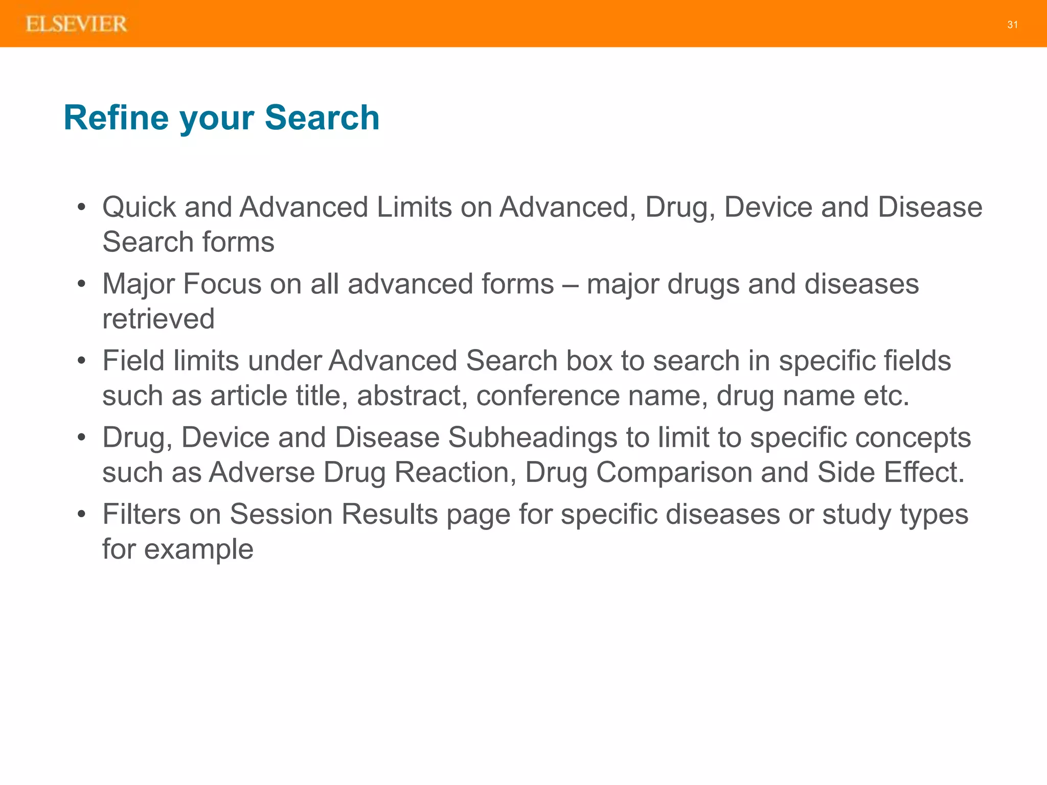 31
Refine your Search
• Quick and Advanced Limits on Advanced, Drug, Device and Disease
Search forms
• Major Focus on all advanced forms – major drugs and diseases
retrieved
• Field limits under Advanced Search box to search in specific fields
such as article title, abstract, conference name, drug name etc.
• Drug, Device and Disease Subheadings to limit to specific concepts
such as Adverse Drug Reaction, Drug Comparison and Side Effect.
• Filters on Session Results page for specific diseases or study types
for example
 