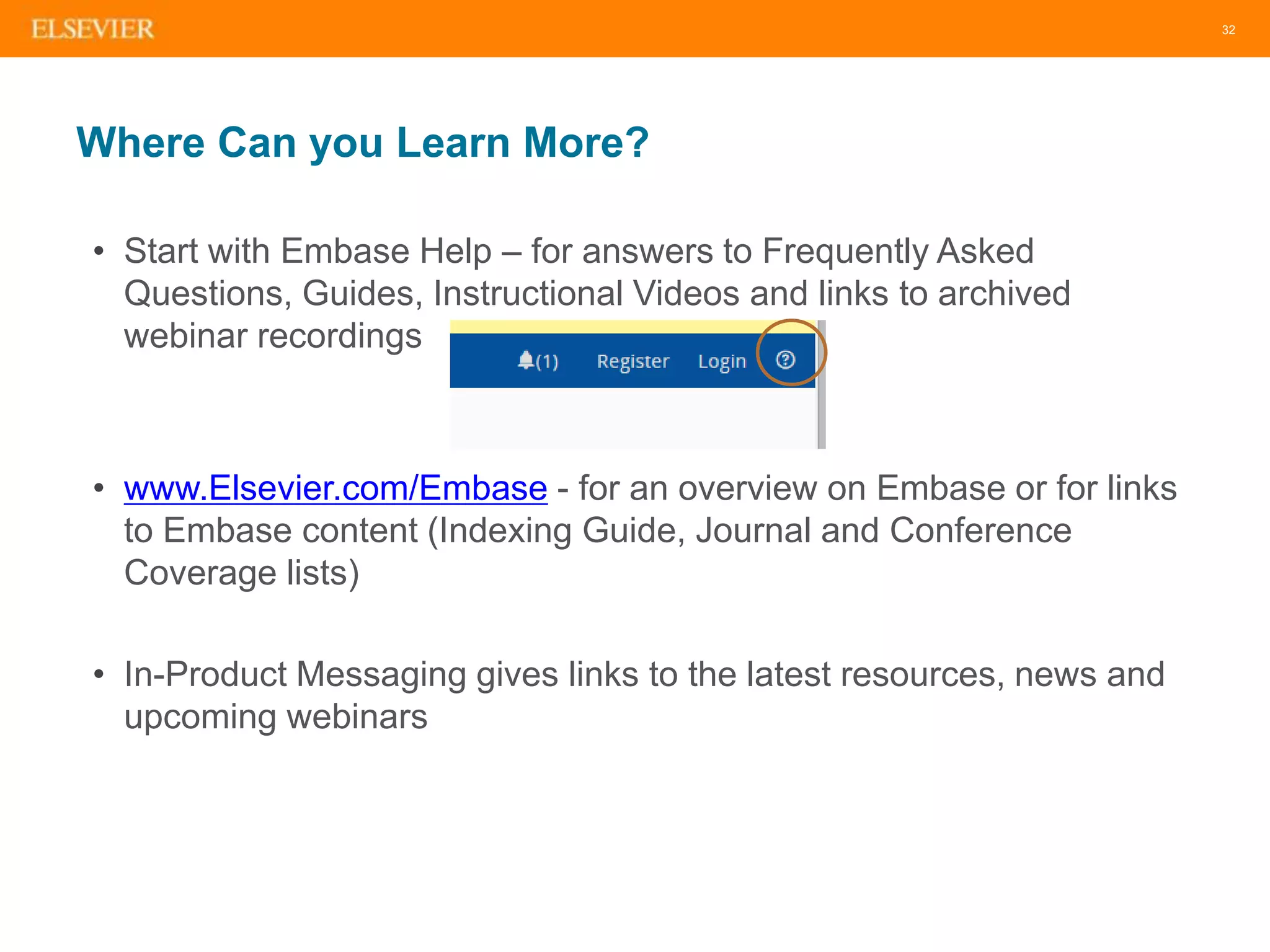 32
Where Can you Learn More?
• Start with Embase Help – for answers to Frequently Asked
Questions, Guides, Instructional Videos and links to archived
webinar recordings
• www.Elsevier.com/Embase - for an overview on Embase or for links
to Embase content (Indexing Guide, Journal and Conference
Coverage lists)
• In-Product Messaging gives links to the latest resources, news and
upcoming webinars
 