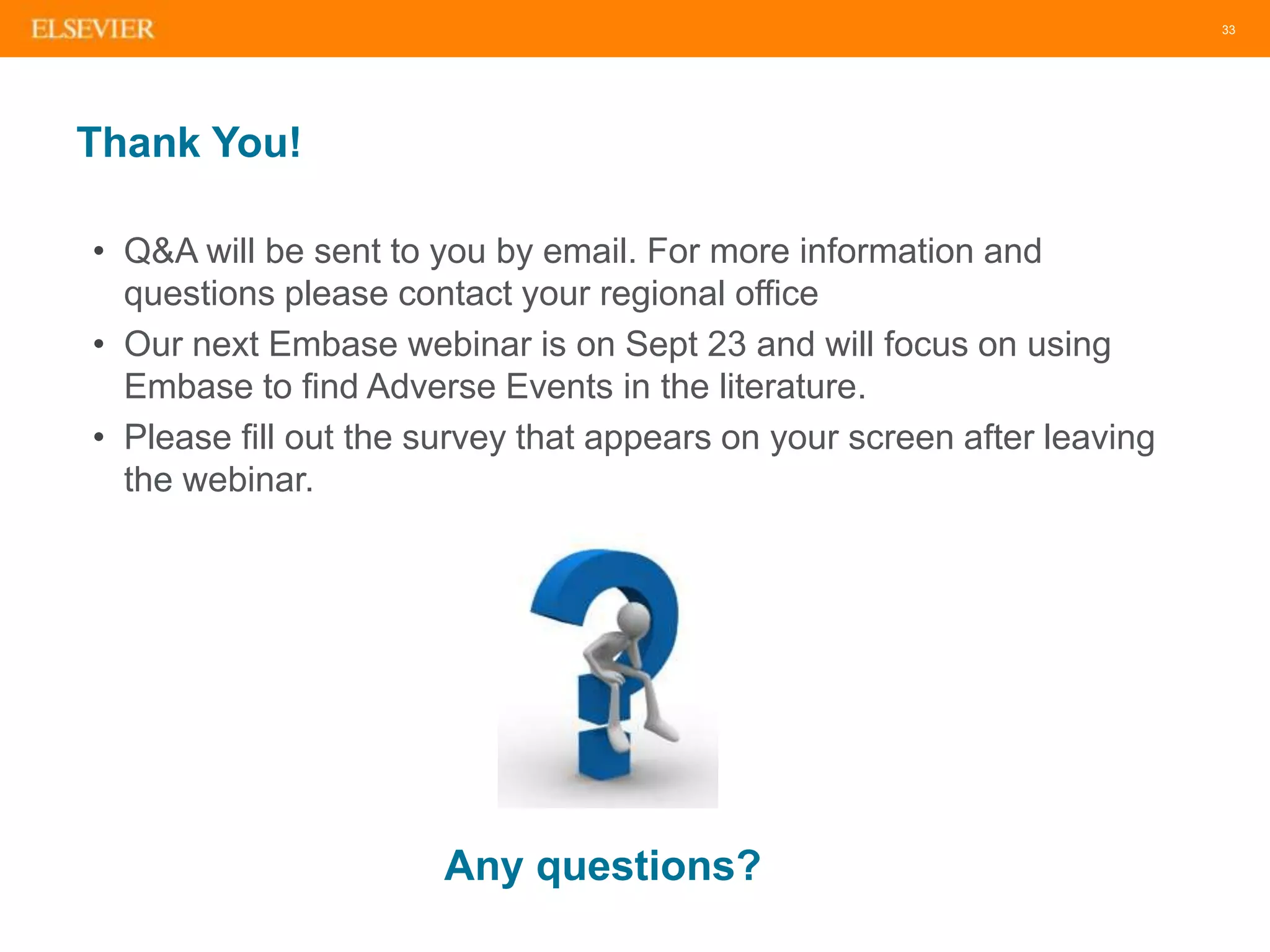 33
Thank You!
• Q&A will be sent to you by email. For more information and
questions please contact your regional office
• Our next Embase webinar is on Sept 23 and will focus on using
Embase to find Adverse Events in the literature.
• Please fill out the survey that appears on your screen after leaving
the webinar.
Any questions?
 