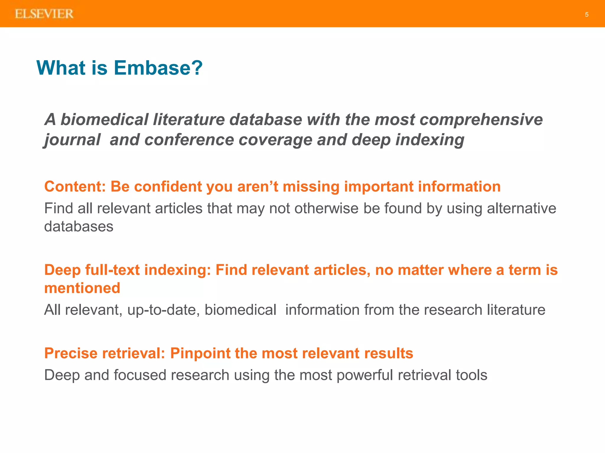 5
What is Embase?
A biomedical literature database with the most comprehensive
journal and conference coverage and deep indexing
Content: Be confident you aren’t missing important information
Find all relevant articles that may not otherwise be found by using alternative
databases
Deep full-text indexing: Find relevant articles, no matter where a term is
mentioned
All relevant, up-to-date, biomedical information from the research literature
Precise retrieval: Pinpoint the most relevant results
Deep and focused research using the most powerful retrieval tools
 