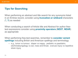 29
Tips for Searching
When performing an abstract and title search for any synonyms listed
in an Emtree record, consider u...