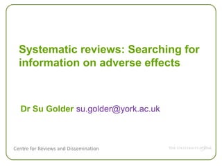 Centre for Reviews and Dissemination
Systematic reviews: Searching for
information on adverse effects
Dr Su Golder su.golder@york.ac.uk
 