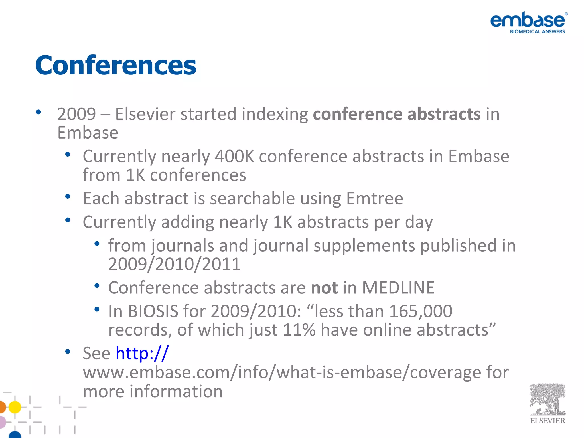 Conferences 2009 – Elsevier started indexing  conference abstracts  in Embase Currently nearly 400K conference abstracts in Embase from 1K conferences Each abstract is searchable using Emtree Currently adding nearly 1K abstracts per day from journals and journal supplements published in 2009/2010/2011 Conference abstracts are  not  in MEDLINE In BIOSIS for 2009/2010: “less than 165,000 records, of which just 11% have online abstracts” See  http :// www.embase.com/info/what-is-embase/coverage  for more information 