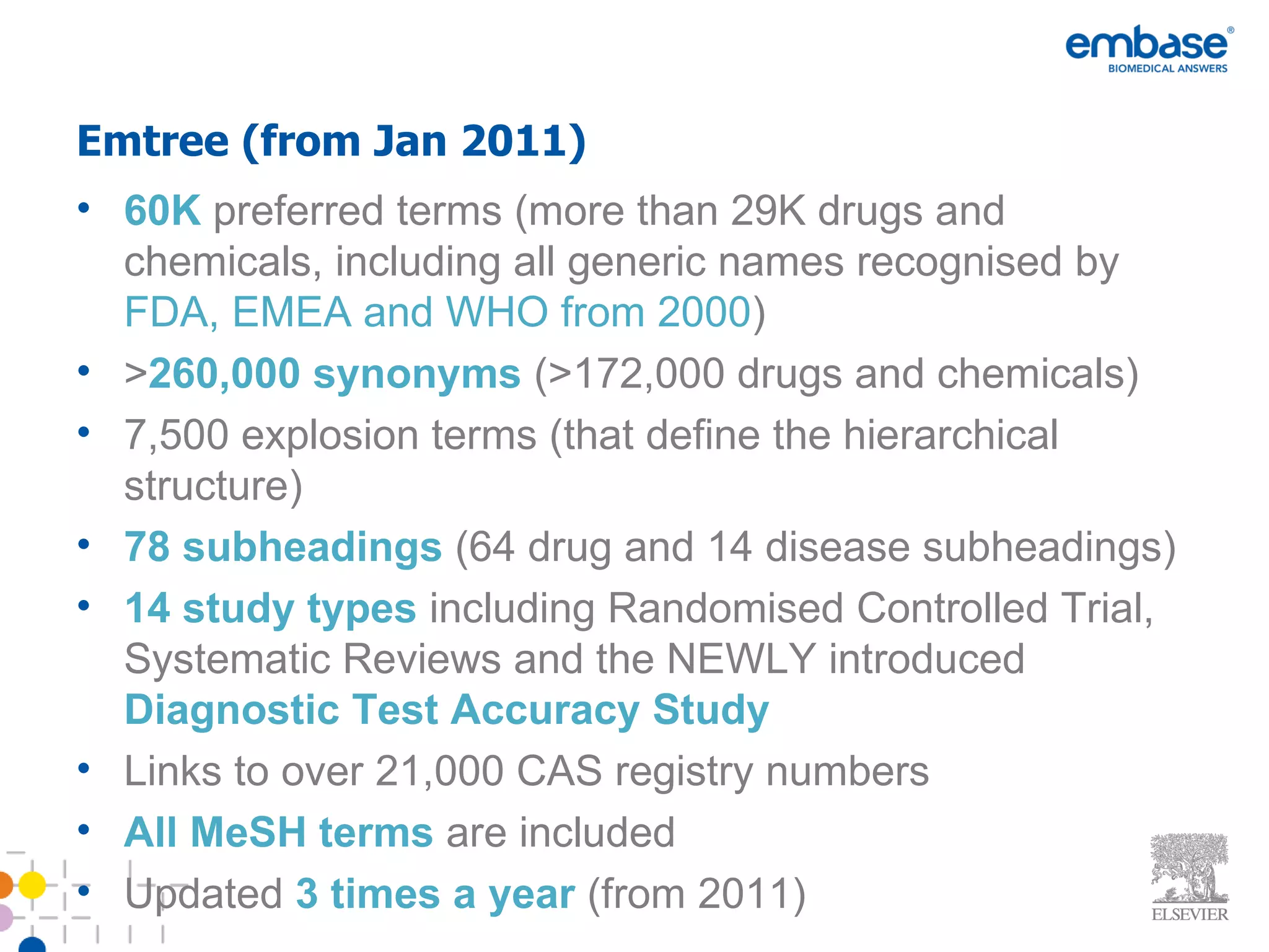 Emtree (from Jan 2011) 60K   preferred terms (more than 29K drugs and chemicals, including all generic names recognised by  FDA, EMEA and WHO from 2000 ) > 260,000 synonyms  (>172,000 drugs and chemicals) 7,500 explosion terms (that define the hierarchical structure) 78 subheadings  (64 drug and 14 disease subheadings) 14 study types  including Randomised Controlled Trial, Systematic Reviews and the NEWLY introduced  Diagnostic Test Accuracy Study  Links to over 21,000 CAS registry numbers All MeSH terms  are included Updated  3 times a year  (from 2011) 