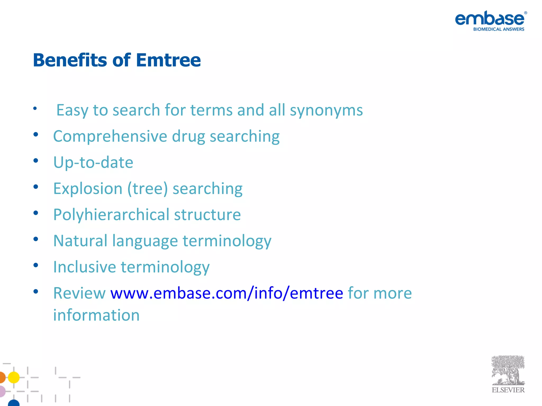 Benefits of Emtree Easy to search for terms and all synonyms Comprehensive drug searching Up-to-date  Explosion (tree) searching Polyhierarchical structure Natural language terminology Inclusive terminology Review  www.embase.com/info/emtree  for more information 