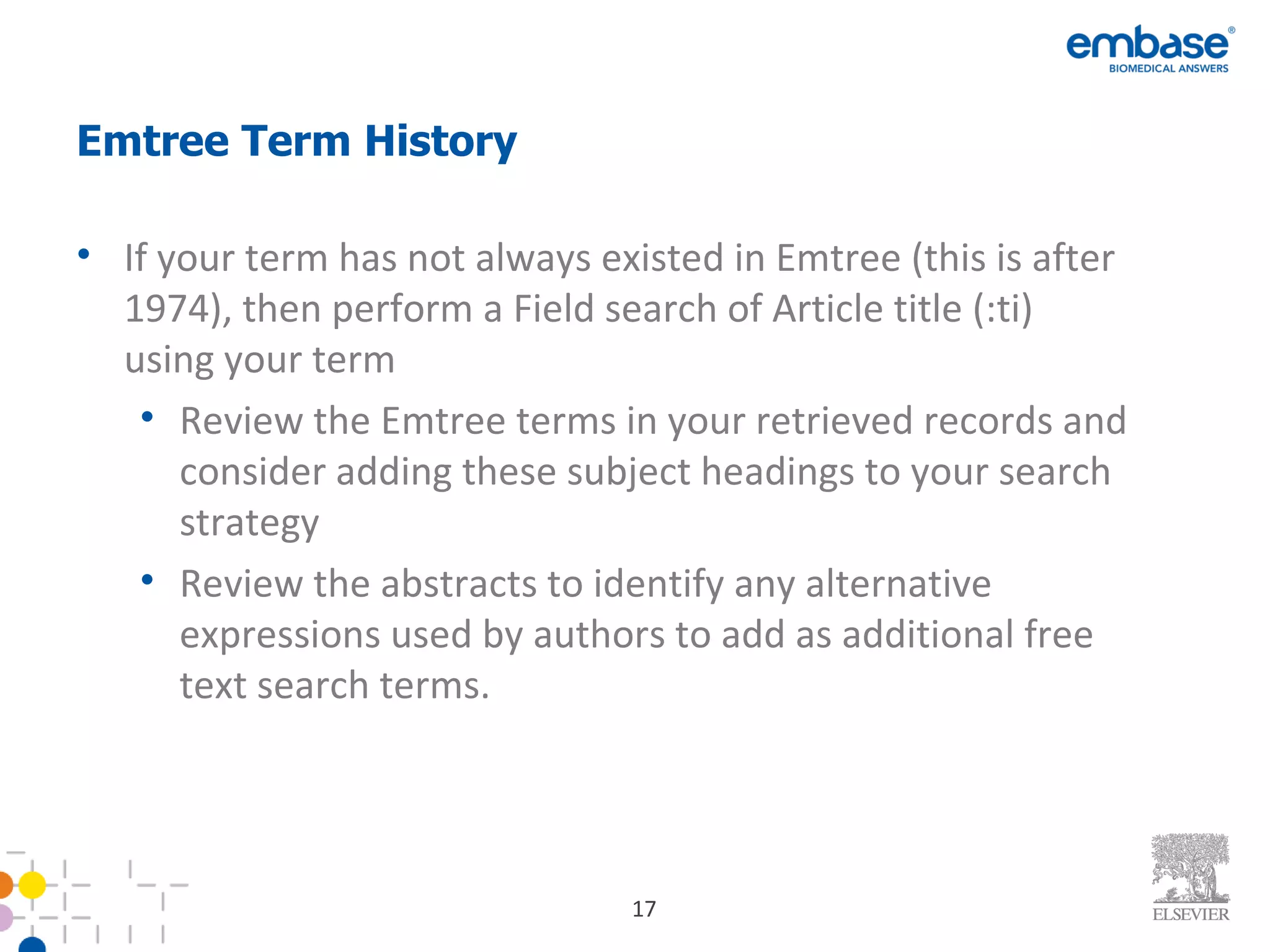 Emtree Term History If your term has not always existed in Emtree (this is after 1974), then perform a Field search of Article title (:ti) using your term Review the Emtree terms in your retrieved records and consider adding these subject headings to your search strategy Review the abstracts to identify any alternative expressions used by authors to add as additional free text search terms. 