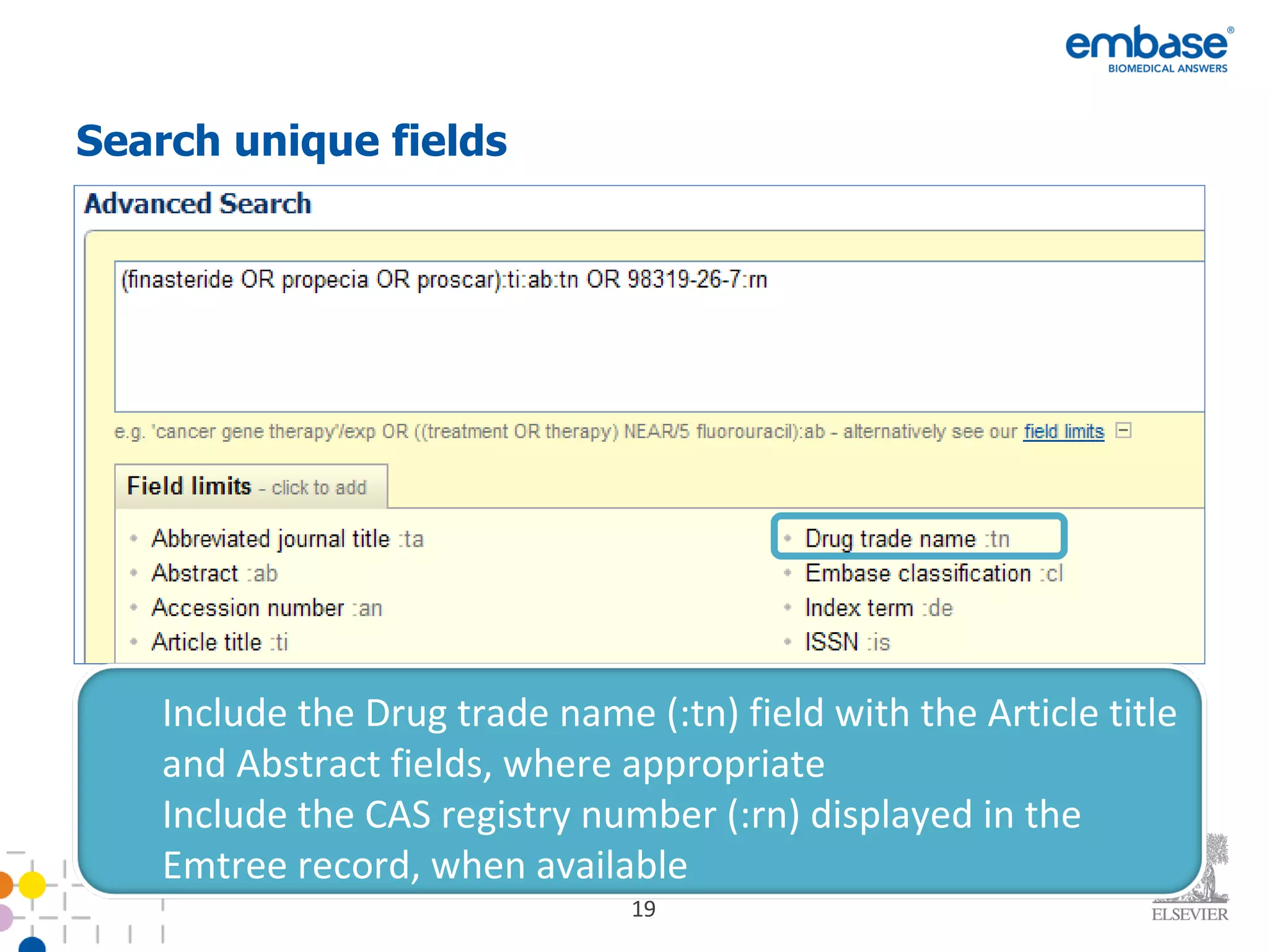 Search unique fields  Include the Drug trade name (:tn) field with the Article title and Abstract fields, where appropriate  Include the CAS registry number (:rn) displayed in the Emtree record, when available 