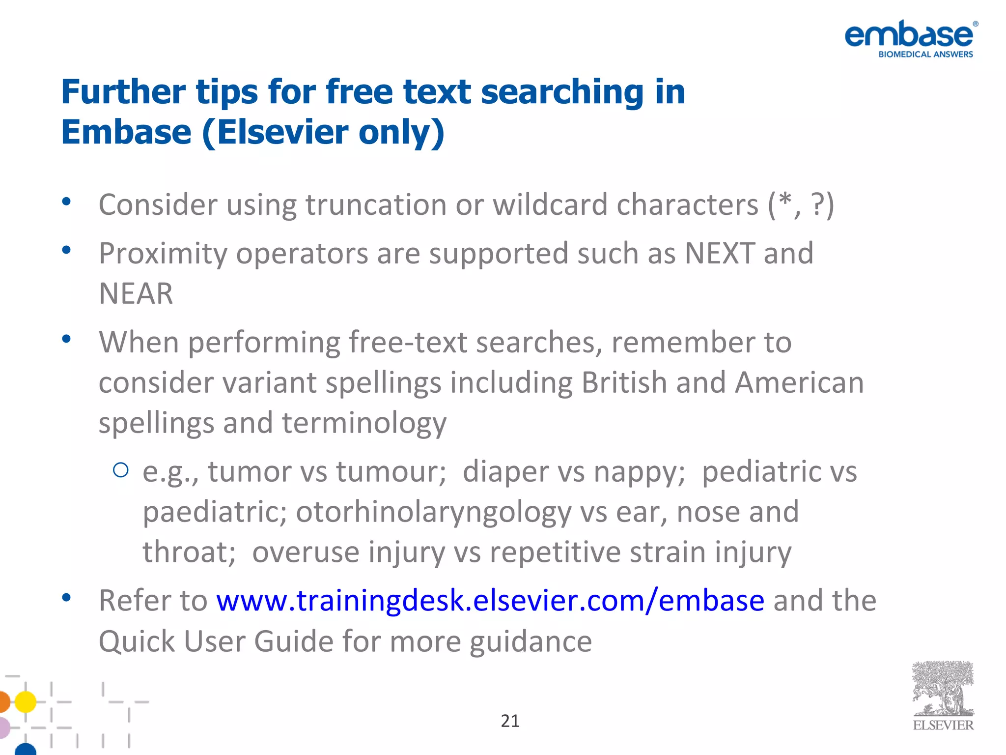 Further tips for free text searching in Embase (Elsevier only) Consider using truncation or wildcard characters (*, ?) Proximity operators are supported such as NEXT and NEAR When performing free-text searches, remember to consider variant spellings including British and American spellings and terminology e.g., tumor vs tumour;  diaper vs nappy;  pediatric vs paediatric; otorhinolaryngology vs ear, nose and throat;  overuse injury vs repetitive strain injury Refer to  www.trainingdesk.elsevier.com/embase  and the Quick User Guide for more guidance 