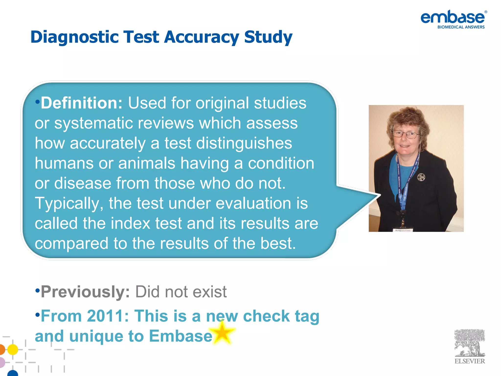 Diagnostic Test Accuracy Study Definition:   Used for original studies or systematic reviews which assess how accurately a test distinguishes humans or animals having a condition or disease from those who do not. Typically, the test under evaluation is called the index test and its results are compared to the results of the best. Previously:  Did not exist From 2011: This is a new check tag and unique to Embase 
