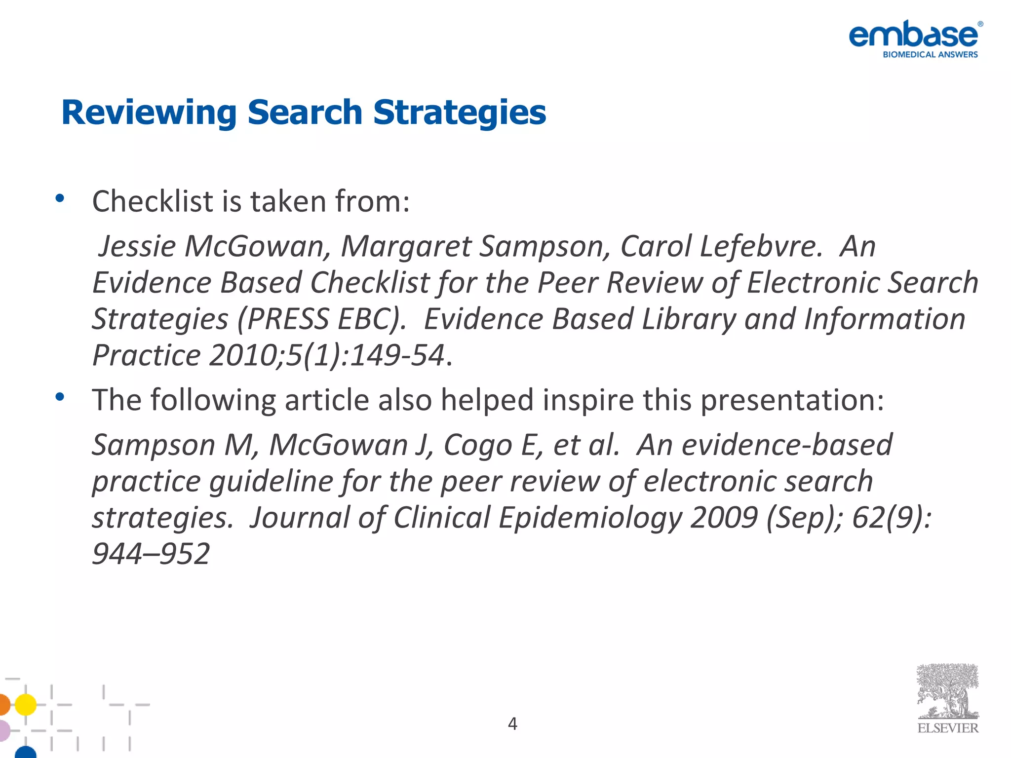 Reviewing Search Strategies  Checklist is taken from:  Jessie McGowan, Margaret Sampson, Carol Lefebvre.  An Evidence Based Checklist for the Peer Review of Electronic Search Strategies (PRESS EBC).  Evidence Based Library and Information Practice 2010;5(1):149-54 . The following article also helped inspire this presentation: Sampson M, McGowan J, Cogo E, et al.  An evidence-based practice guideline for the peer review of electronic search strategies.  Journal of Clinical Epidemiology 2009 (Sep); 62(9): 944–952  