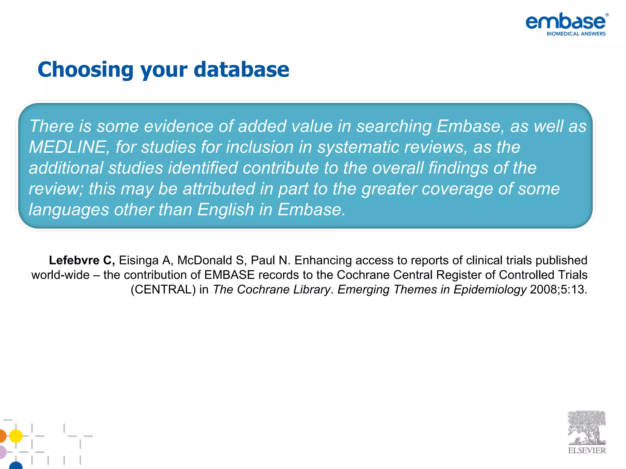 Choosing your database There is some evidence of added value in searching Embase, as well as MEDLINE, for studies for inclusion in systematic reviews, as the additional studies identified contribute to the overall findings of the review; this may be attributed in part to the greater coverage of some languages other than English in Embase. Lefebvre C,  Eisinga A, McDonald S, Paul N. Enhancing access to reports of clinical trials published world-wide – the contribution of EMBASE records to the Cochrane Central Register of Controlled Trials (CENTRAL) in  The Cochrane Library .  Emerging Themes in Epidemiology  2008;5:13. 