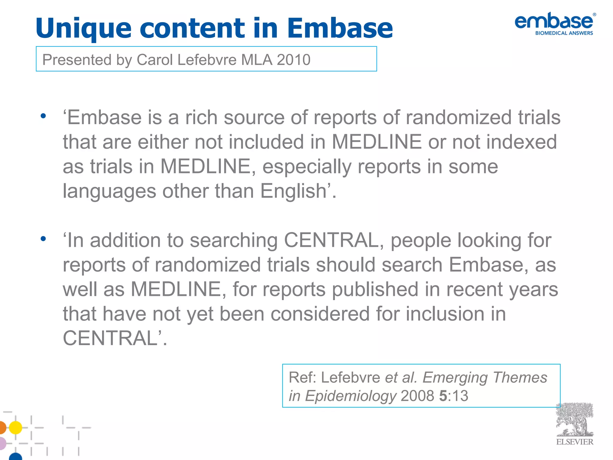 Unique content in Embase ‘ Embase is a rich source of reports of randomized trials that are either not included in MEDLINE or not indexed as trials in MEDLINE, especially reports in some languages other than English’. ‘ In addition to searching CENTRAL, people looking for reports of randomized trials should search Embase, as well as MEDLINE, for reports published in recent years that have not yet been considered for inclusion in CENTRAL’. Presented by Carol Lefebvre MLA 2010 Ref: Lefebvre  et al.   Emerging Themes in Epidemiology  2008  5 :13 